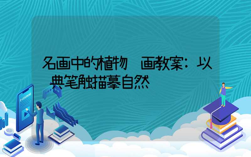 名画中的植物绘画教案:以经典笔触描摹自然