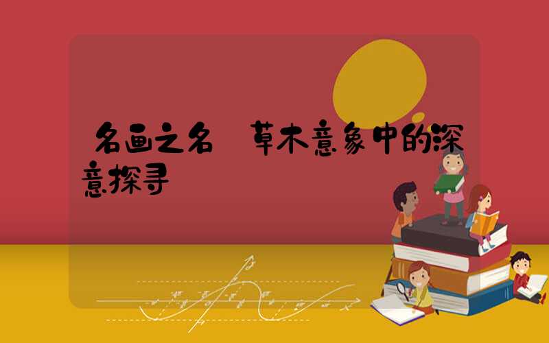 名画之名:草木意象中的深意探寻