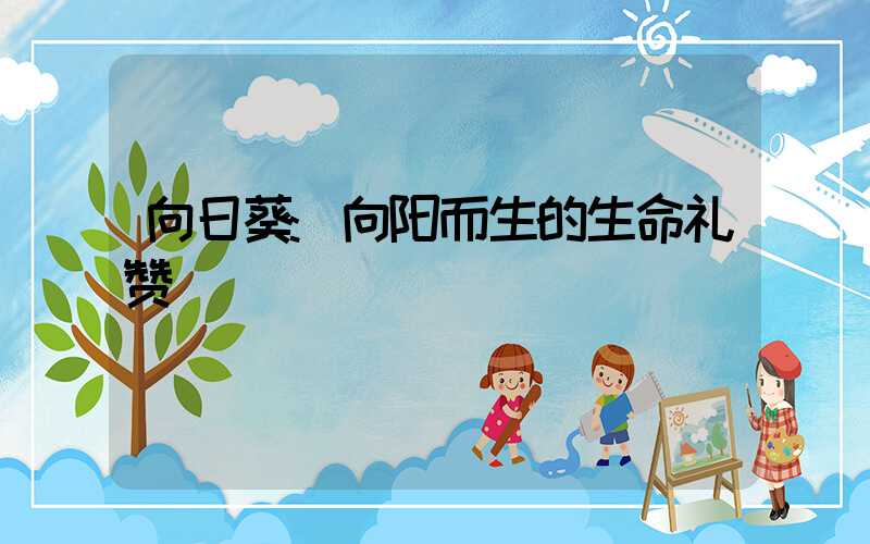 向日葵:向阳而生的生命礼赞