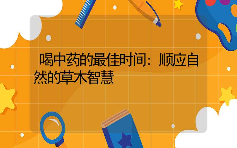 喝中药的最佳时间:顺应自然的草木智慧