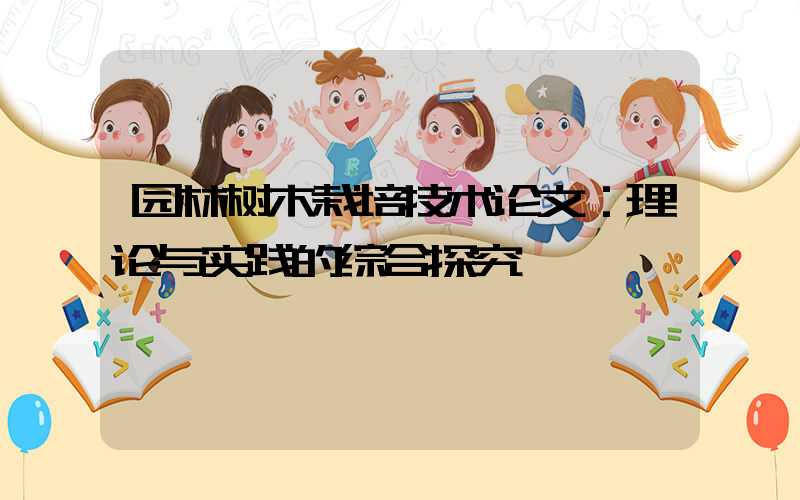 园林树木栽培技术论文：理论与实践的综合探究