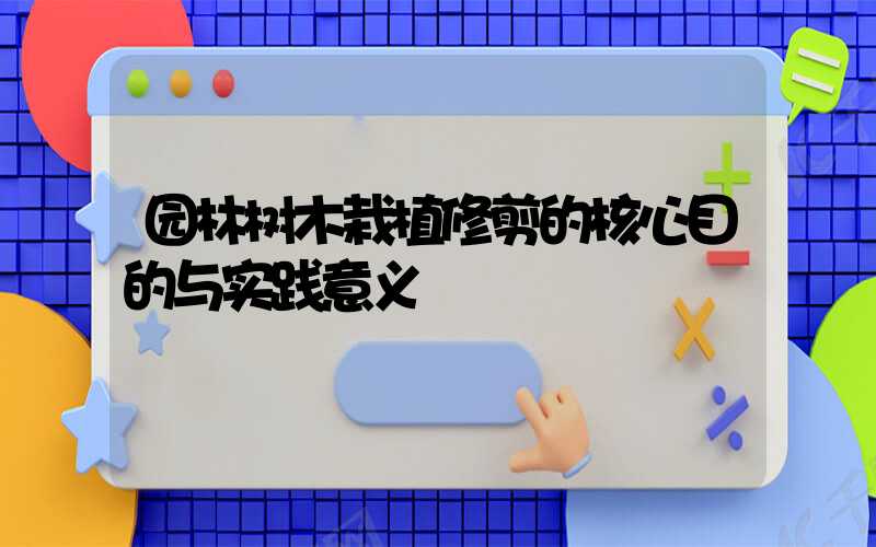 园林树木栽植修剪的核心目的与实践意义