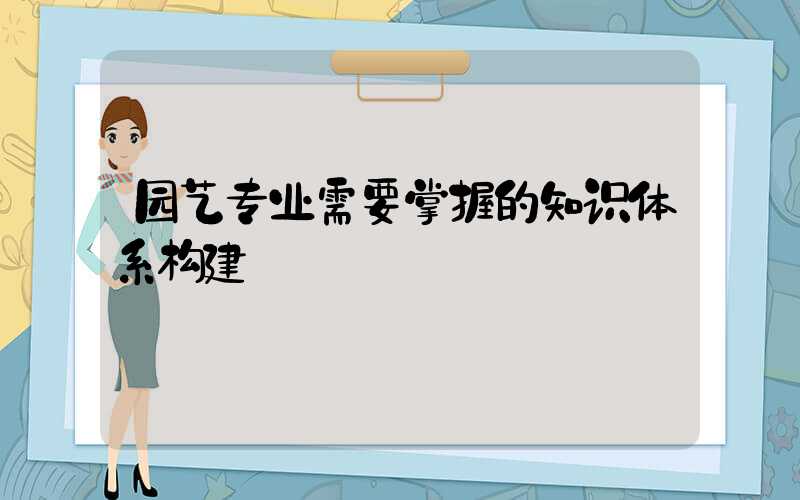 园艺专业需要掌握的知识体系构建