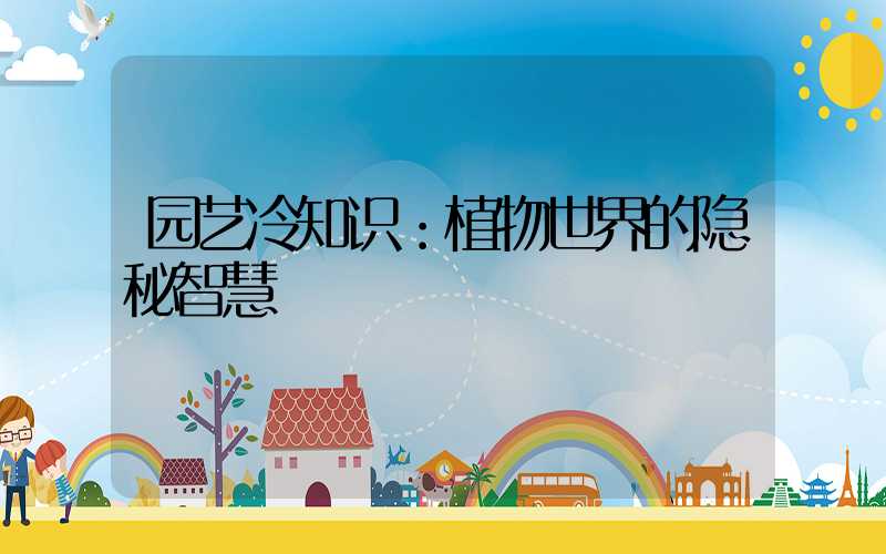 园艺冷知识：植物世界的隐秘智慧
