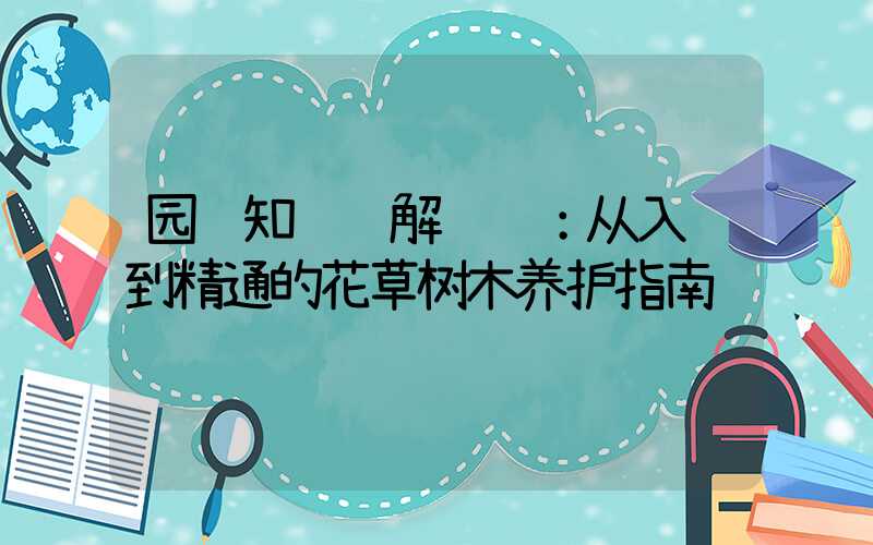 园艺知识详解视频：从入门到精通的花草树木养护指南
