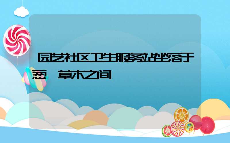 园艺社区卫生服务站坐落于葱茏草木之间