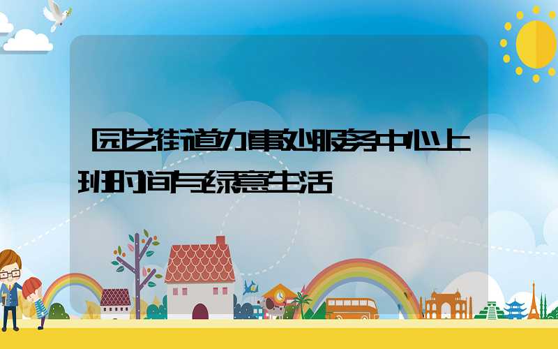 园艺街道办事处服务中心上班时间与绿意生活