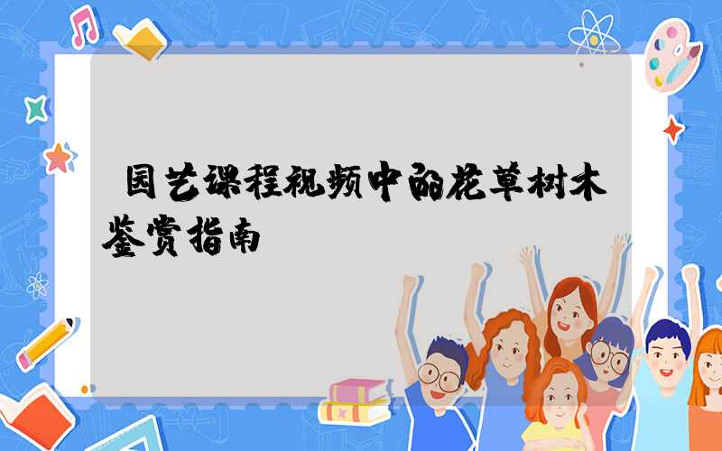 园艺课程视频中的花草树木鉴赏指南