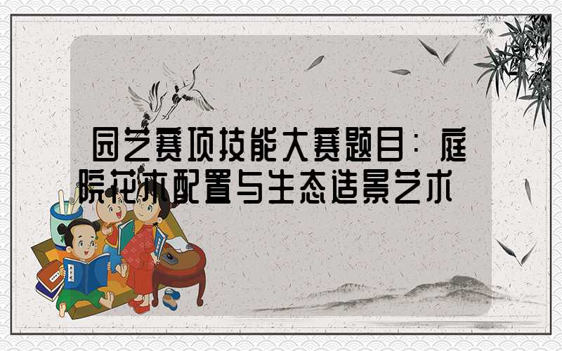 园艺赛项技能大赛题目：庭院花木配置与生态造景艺术