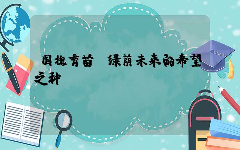 国槐育苗:绿荫未来的希望之种