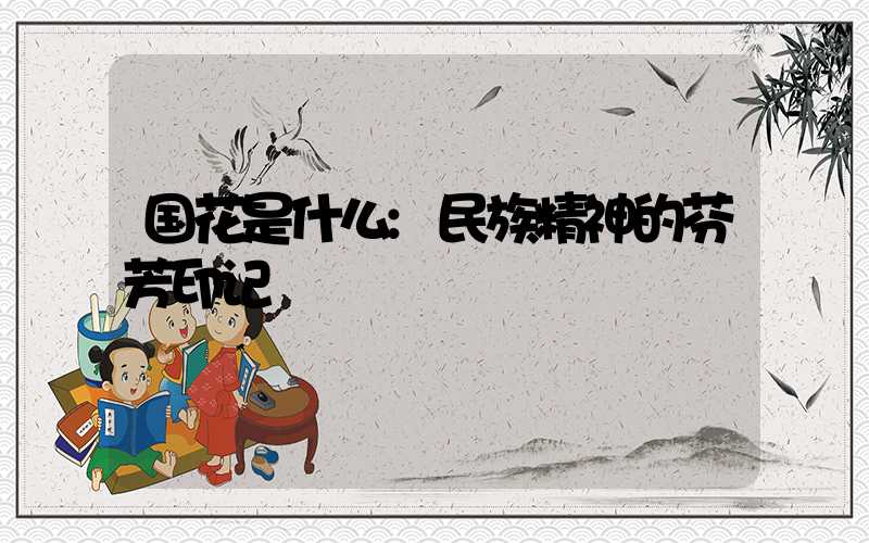 国花是什么:民族精神的芬芳印记