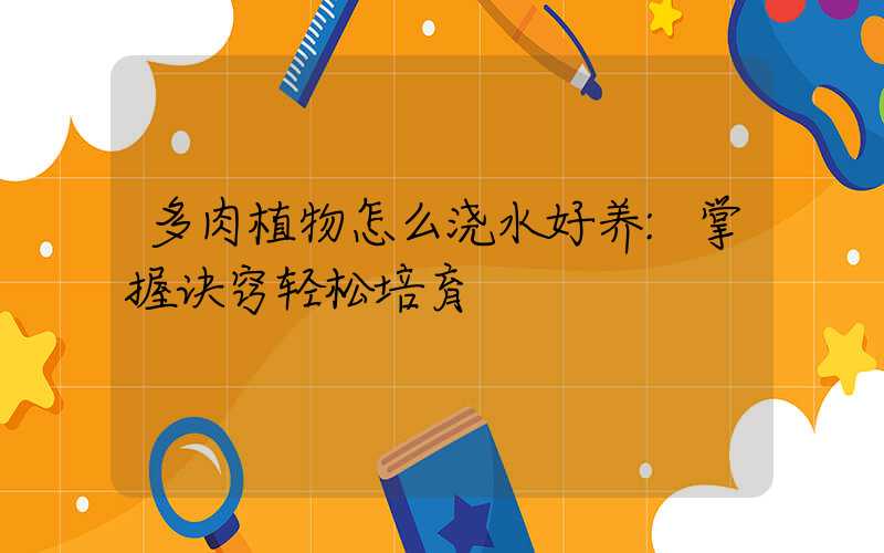多肉植物怎么浇水好养:掌握诀窍轻松培育