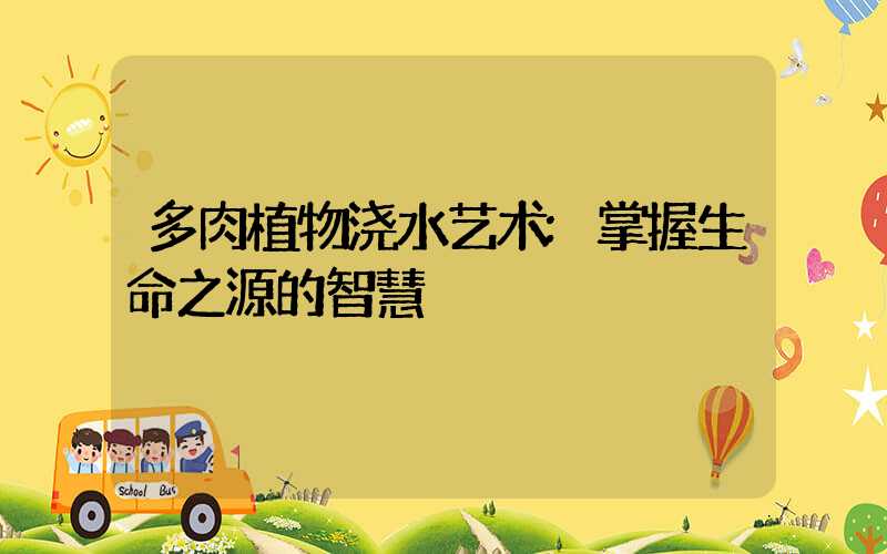 多肉植物浇水艺术:掌握生命之源的智慧