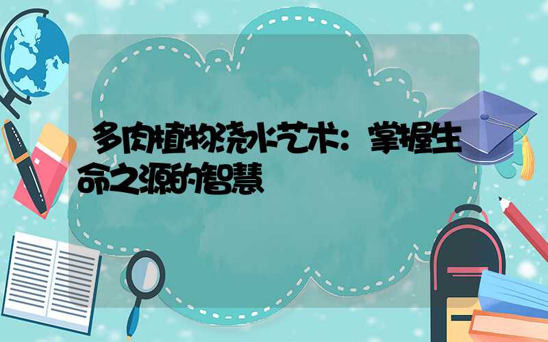 多肉植物浇水艺术：掌握生命之源的智慧