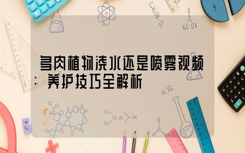 多肉植物浇水还是喷雾视频:养护技巧全解析
