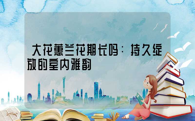 大花蕙兰花期长吗：持久绽放的室内雅韵