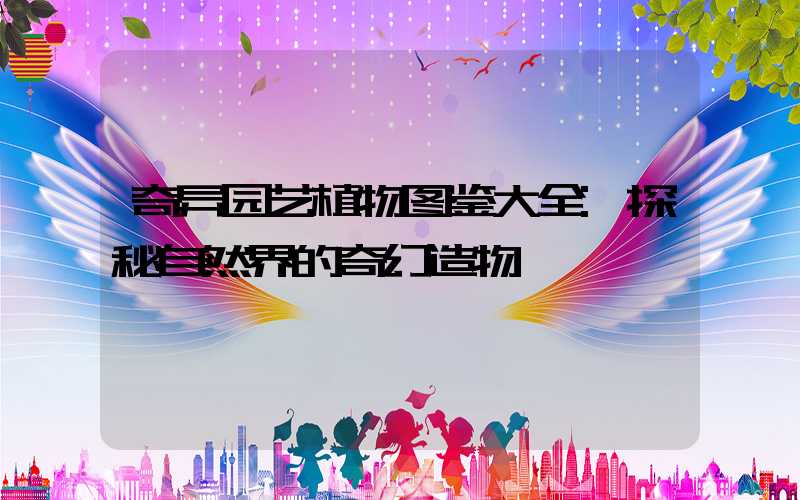 奇异园艺植物图鉴大全:探秘自然界的奇幻造物