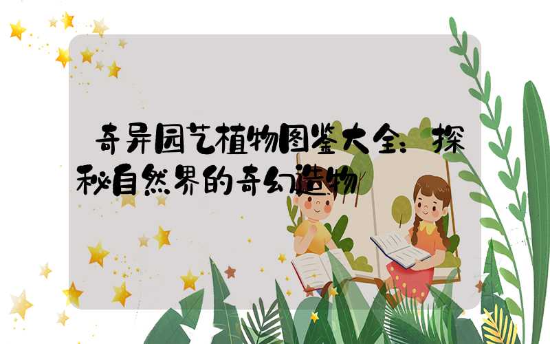 奇异园艺植物图鉴大全：探秘自然界的奇幻造物