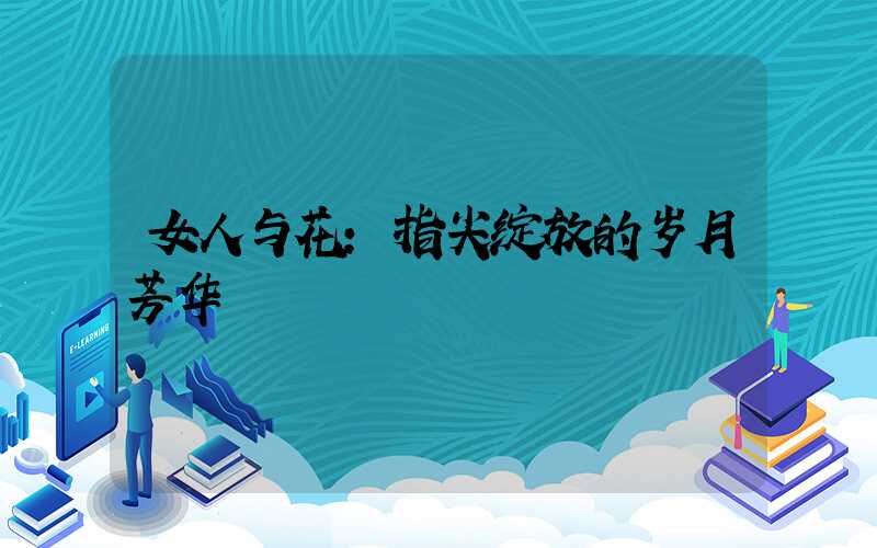 女人与花:指尖绽放的岁月芳华