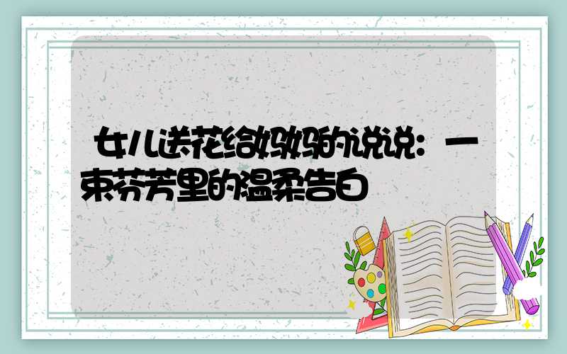 女儿送花给妈妈的说说：一束芬芳里的温柔告白