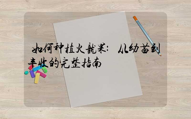 如何种植火龙果:从幼苗到丰收的完整指南