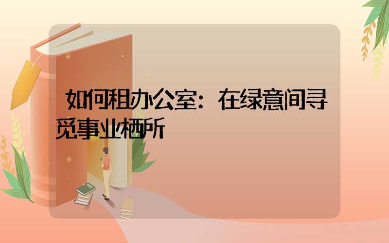 如何租办公室：在绿意间寻觅事业栖所