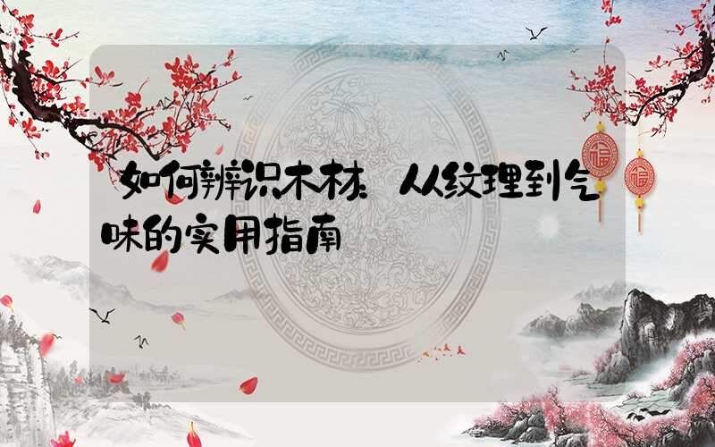 如何辨识木材：从纹理到气味的实用指南