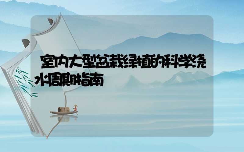 室内大型盆栽绿植的科学浇水周期指南