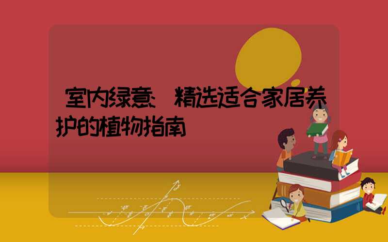 室内绿意:精选适合家居养护的植物指南