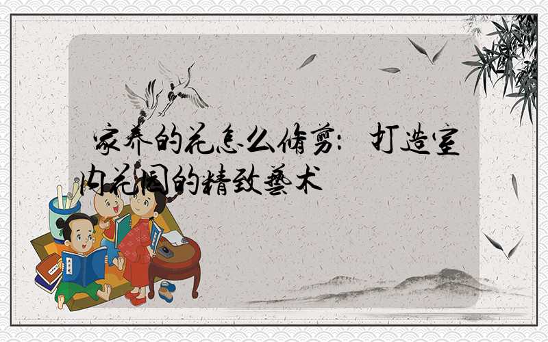 家养的花怎么修剪：打造室内花园的精致艺术