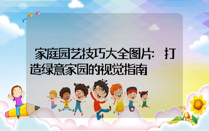 家庭园艺技巧大全图片:打造绿意家园的视觉指南