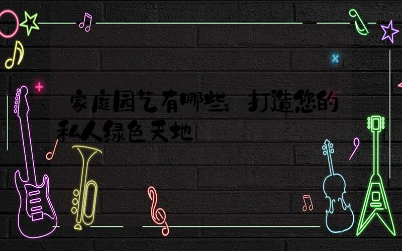 家庭园艺有哪些：打造您的私人绿色天地