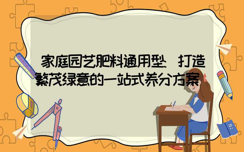 家庭园艺肥料通用型:打造繁茂绿意的一站式养分方案