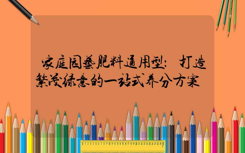 家庭园艺肥料通用型：打造繁茂绿意的一站式养分方案