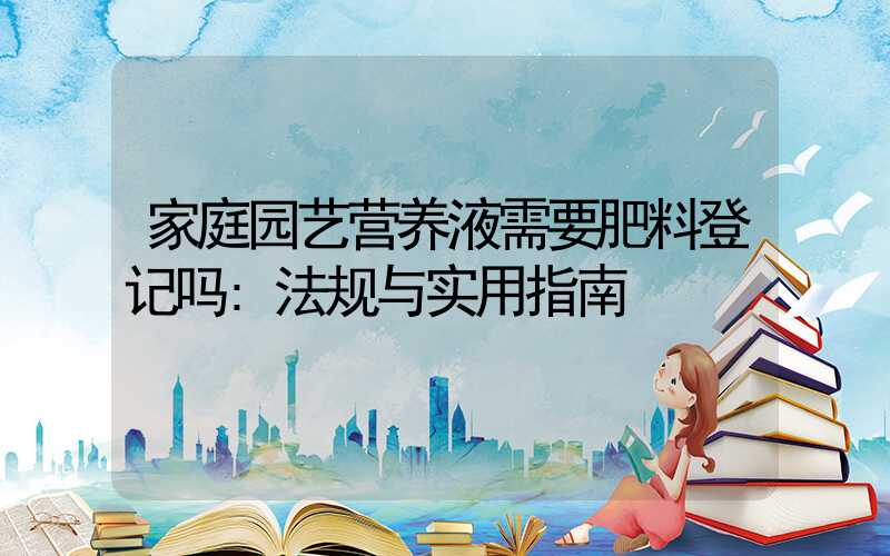 家庭园艺营养液需要肥料登记吗:法规与实用指南