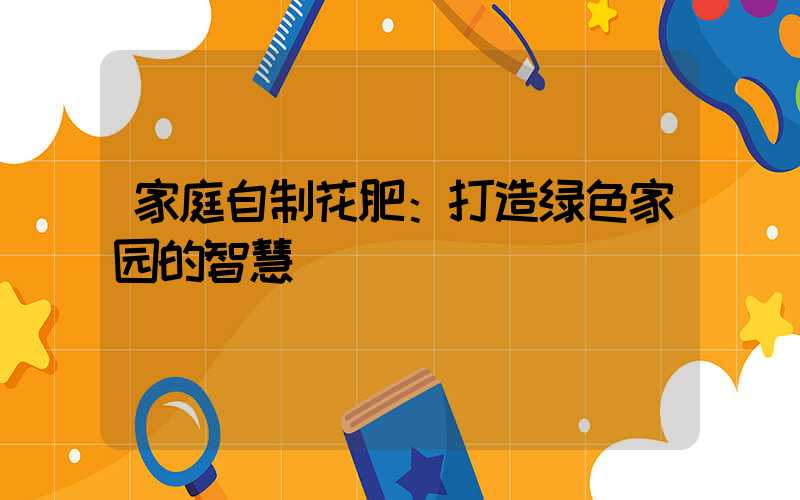 家庭自制花肥：打造绿色家园的智慧