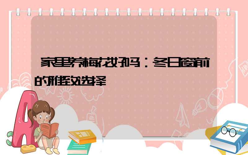 家里养梅花好吗：冬日窗前的雅致选择