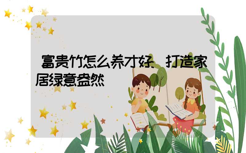 富贵竹怎么养才好:打造家居绿意盎然