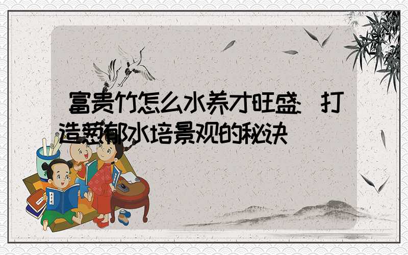 富贵竹怎么水养才旺盛:打造葱郁水培景观的秘诀