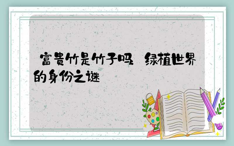 富贵竹是竹子吗：绿植世界的身份之谜