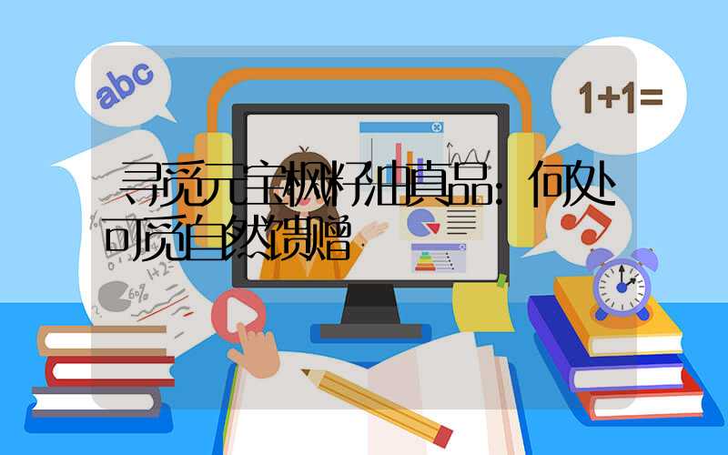 寻觅元宝枫籽油真品:何处可觅自然馈赠