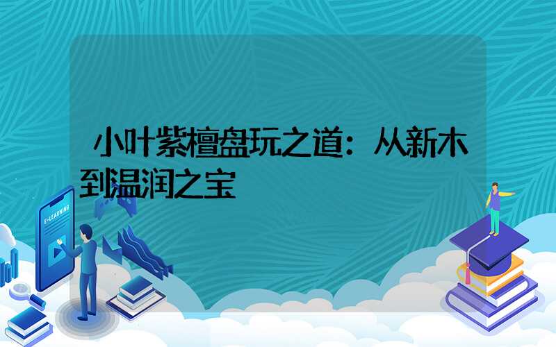 小叶紫檀盘玩之道：从新木到温润之宝