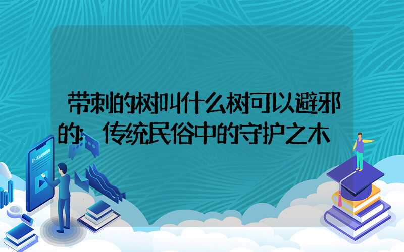 带刺的树叫什么树可以避邪的:传统民俗中的守护之木