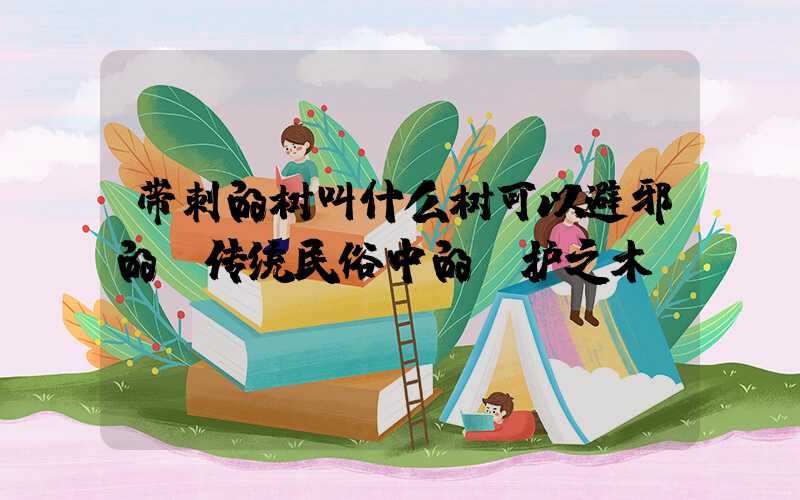 带刺的树叫什么树可以避邪的：传统民俗中的守护之木