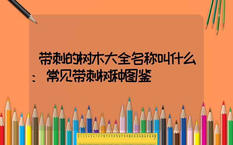 带刺的树木大全名称叫什么:常见带刺树种图鉴