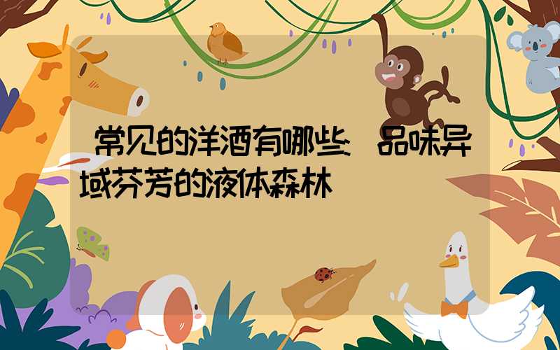 常见的洋酒有哪些:品味异域芬芳的液体森林