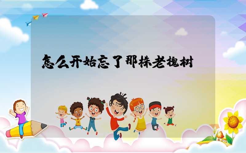 怎么开始忘了那株老槐树