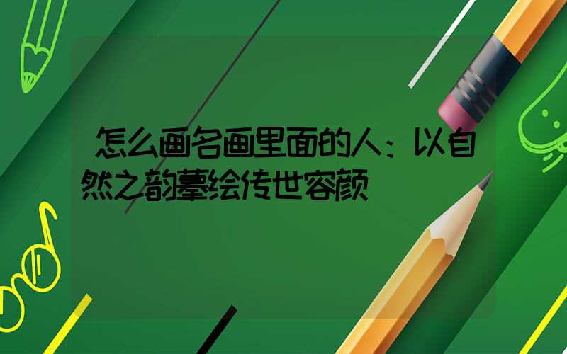 怎么画名画里面的人：以自然之韵摹绘传世容颜