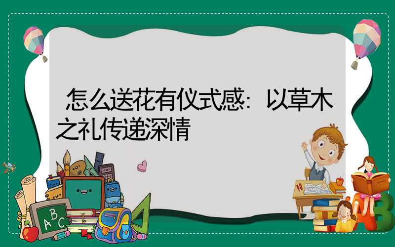 怎么送花有仪式感:以草木之礼传递深情