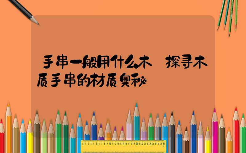 手串一般用什么木:探寻木质手串的材质奥秘